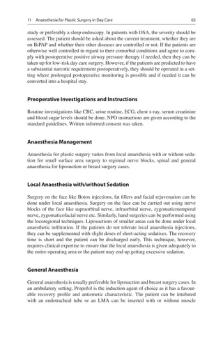 65
study or preferably a sleep endoscopy. In patients with OSA, the severity should be
assessed. The patient should be asked about the current treatment, whether they are
on BiPAP and whether their other diseases are controlled or not. If the patients are
otherwise well controlled in regard to their comorbid conditions and agree to com-
ply with postoperative positive airway pressure therapy if needed, then they can be
taken up for low-risk day care surgery. However, if the patients are predicted to have
a substantial narcotic requirement postoperatively, they should be operated in a set-
ting where prolonged postoperative monitoring is possible and if needed it can be
converted into a hospital stay.
Preoperative Investigations and Instructions
Routine investigations like CBC, urine routine, ECG, chest x-ray, serum creatinine
and blood sugar levels should be done. NPO instructions are given according to the
standard guidelines. Written informed consent was taken.
Anaesthesia Management
Anaesthesia for plastic surgery varies from local anaesthesia with or without seda-
tion for small surface area surgery to regional nerve blocks, spinal and general
anaesthesia for liposuction or breast surgery cases.
Local Anaesthesia with/without Sedation
Surgery on the face like Botox injections, fat fillers and facial rejuvenation can be
done under local anaesthesia. Surgery on the face can be carried out using nerve
blocks of the face like supraorbital nerve, infraorbital nerve, zygomaticotemporal
nerve, zygomaticofacial nerve etc. Similarly, hand surgeries can be performed using
the locoregional techniques. Liposuctions of smaller areas can be done under local
anaesthetic infiltration. If the patients do not tolerate local anaesthesia injections,
they can be supplemented with slight doses of short-acting sedatives. The recovery
time is short and the patient can be discharged early. This technique, however,
requires clinical expertise to ensure that the local anaesthesia is given adequately to
the entire operating area or the patient may end up getting excessive sedation.
General Anaesthesia
General anaesthesia is usually preferable for liposuction and breast surgery cases. In
an ambulatory setting, Propofol is the induction agent of choice as it has a favour-
able recovery profile and antiemetic characteristic. The patient can be intubated
with an endotracheal tube or an LMA can be inserted with or without muscle
11  Anaesthesia for Plastic Surgery in Day Care
 