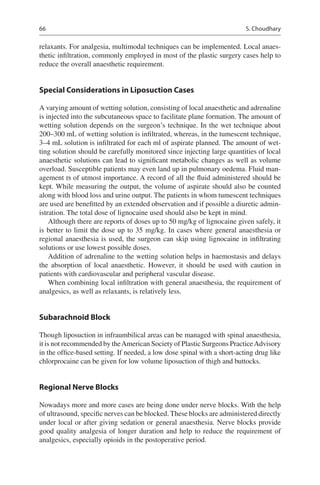 66
relaxants. For analgesia, multimodal techniques can be implemented. Local anaes-
thetic infiltration, commonly employed in most of the plastic surgery cases help to
reduce the overall anaesthetic requirement.
Special Considerations in Liposuction Cases
A varying amount of wetting solution, consisting of local anaesthetic and adrenaline
is injected into the subcutaneous space to facilitate plane formation. The amount of
wetting solution depends on the surgeon’s technique. In the wet technique about
200–300 mL of wetting solution is infiltrated, whereas, in the tumescent technique,
3–4 mL solution is infiltrated for each ml of aspirate planned. The amount of wet-
ting solution should be carefully monitored since injecting large quantities of local
anaesthetic solutions can lead to significant metabolic changes as well as volume
overload. Susceptible patients may even land up in pulmonary oedema. Fluid man-
agement is of utmost importance. A record of all the fluid administered should be
kept. While measuring the output, the volume of aspirate should also be counted
along with blood loss and urine output. The patients in whom tumescent techniques
are used are benefitted by an extended observation and if possible a diuretic admin-
istration. The total dose of lignocaine used should also be kept in mind.
Although there are reports of doses up to 50 mg/kg of lignocaine given safely, it
is better to limit the dose up to 35 mg/kg. In cases where general anaesthesia or
regional anaesthesia is used, the surgeon can skip using lignocaine in infiltrating
solutions or use lowest possible doses.
Addition of adrenaline to the wetting solution helps in haemostasis and delays
the absorption of local anaesthetic. However, it should be used with caution in
patients with cardiovascular and peripheral vascular disease.
When combining local infiltration with general anaesthesia, the requirement of
analgesics, as well as relaxants, is relatively less.
Subarachnoid Block
Though liposuction in infraumbilical areas can be managed with spinal anaesthesia,
it is not recommended by theAmerican Society of Plastic Surgeons PracticeAdvisory
in the office-based setting. If needed, a low dose spinal with a short-acting drug like
chlorprocaine can be given for low volume liposuction of thigh and buttocks.
Regional Nerve Blocks
Nowadays more and more cases are being done under nerve blocks. With the help
of ultrasound, specific nerves can be blocked. These blocks are administered directly
under local or after giving sedation or general anaesthesia. Nerve blocks provide
good quality analgesia of longer duration and help to reduce the requirement of
analgesics, especially opioids in the postoperative period.
S. Choudhary
 