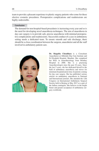 68
team to provide a pleasant experience to plastic surgery patients who come for these
elective cosmetic procedures. Postoperative complications and readmissions are
highly undesirable.
Conclusion
The demand for non-hospital-based procedures is increasing every year and so is
the need for developing novel anaesthesia techniques. The aim of anaesthesia in
day care surgery is to provide safe, precise anaesthesia with minimal postopera-
tive complications and readmissions. Successful conduct of a case in ambulatory
setting needs a dedicated team. To ensure smooth and safe discharge, there
should be a close coordination between the surgeon, anaesthetist and all the staff
involved in ambulatory patient care.
Dr. Shagufta Choudhary  is a Consultant
Anaesthetist at Abhishek Day Care Institute and
St Elizabeth Hospital, Mumbai. She completed
her M.D. in Anaesthesiology from Bombay
Hospital in 2008. She is a practicing
Anaesthesiologist since the past 10 years. Since
the last 5 years, she has dedicated herself to the
field of ambulatory anaesthesia and strives for
minimum hospitalization time of patients coming
for day care surgery. She has published various
articles on ambulatory anaesthesia in National
and International journals. She attended the 12th
Congress on International Ambulatory Surgical
Society held in Beijing in May 2017 as a part of
the Indian contingent. She believes in the bright
future and greater acceptance of ambulatory sur-
gery worldwide.
S. Choudhary
 