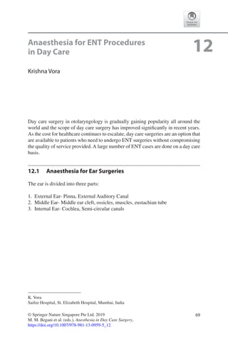 69© Springer Nature Singapore Pte Ltd. 2019
M. M. Begani et al. (eds.), Anesthesia in Day Care Surgery,
https://doi.org/10.1007/978-981-13-0959-5_12
K. Vora
Saifee Hospital, St. Elizabeth Hospital, Mumbai, India
12Anaesthesia for ENT Procedures
in Day Care
Krishna Vora
Day care surgery in otolaryngology is gradually gaining popularity all around the
world and the scope of day care surgery has improved significantly in recent years.
As the cost for healthcare continues to escalate, day care surgeries are an option that
are available to patients who need to undergo ENT surgeries without compromising
the quality of service provided. A large number of ENT cases are done on a day care
basis.
12.1	 Anaesthesia for Ear Surgeries
The ear is divided into three parts:
	1.	 External Ear- Pinna, External Auditory Canal
	2.	 Middle Ear- Middle ear cleft, ossicles, muscles, eustachian tube
	3.	 Internal Ear- Cochlea, Semi-circular canals
 