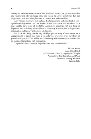 x
among the most common causes of late discharge, unexpected patient admission
and readmission after discharge home and should be always avoided as they can
trigger other unwanted complications as chronic pain and thrombosis.
Every AS unit must have well-defined discharge criteria and some kind of post-
operative quality control checkout. Phone calls at 24–48 h can be a useful tool, as it
may identify early signs of morbidity. Anonymous enquiries will also have an
important role in defining what different actions may be undertaken to improve the
organization’s efficiency and patient satisfaction.
This book will bring you not only the highlights of many of these topics but a
deeper insight to details that make a big difference when you want excellence in
your clinical practice. This will be noticed not only on fewer complications but also
on increased patient and staff satisfaction.
Congratulations to Professor Begani for this important initiative!
Vicente Vieira
Anaesthesiologist
APCA—Associação Portuguesa de Cirurgia
Ambulatoria Board member and IAAS
General Assembly Member
Padova, Italy
Foreword II
 