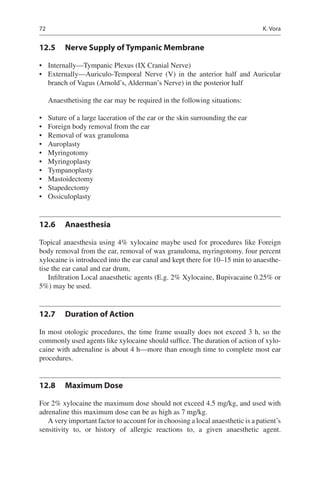 72
12.5	 Nerve Supply of Tympanic Membrane
•	 Internally—Tympanic Plexus (IX Cranial Nerve)
•	 Externally—Auriculo-Temporal Nerve (V) in the anterior half and Auricular
branch of Vagus (Arnold’s, Alderman’s Nerve) in the posterior half
Anaesthetising the ear may be required in the following situations:
•	 Suture of a large laceration of the ear or the skin surrounding the ear
•	 Foreign body removal from the ear
•	 Removal of wax granuloma
•	 Auroplasty
•	 Myringotomy
•	 Myringoplasty
•	 Tympanoplasty
•	 Mastoidectomy
•	 Stapedectomy
•	 Ossiculoplasty
12.6	 Anaesthesia
Topical anaesthesia using 4% xylocaine maybe used for procedures like Foreign
body removal from the ear, removal of wax granuloma, myringotomy. four percent
xylocaine is introduced into the ear canal and kept there for 10–15 min to anaesthe-
tise the ear canal and ear drum,
Infiltration Local anaesthetic agents (E.g. 2% Xylocaine, Bupivacaine 0.25% or
5%) may be used.
12.7	 Duration of Action
In most otologic procedures, the time frame usually does not exceed 3 h, so the
commonly used agents like xylocaine should suffice. The duration of action of xylo-
caine with adrenaline is about 4 h—more than enough time to complete most ear
procedures.
12.8	 Maximum Dose
For 2% xylocaine the maximum dose should not exceed 4.5 mg/kg, and used with
adrenaline this maximum dose can be as high as 7 mg/kg.
A very important factor to account for in choosing a local anaesthetic is a patient’s
sensitivity to, or history of allergic reactions to, a given anaesthetic agent.
K. Vora
 