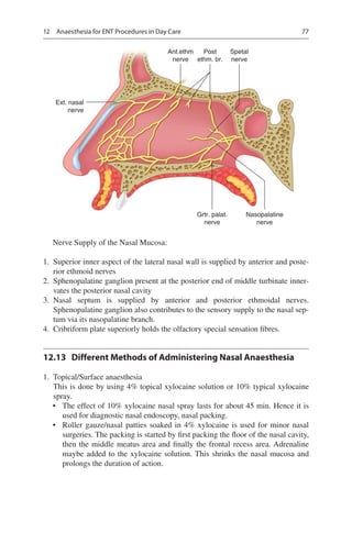 77
Ext. nasal
nerve
Ant.ethm
nerve
Post
ethm. br.
Spetal
nerve
Grtr. palat.
nerve
Nasopalatine
nerve
Nerve Supply of the Nasal Mucosa:
	1.	 Superior inner aspect of the lateral nasal wall is supplied by anterior and poste-
rior ethmoid nerves
	2.	 Sphenopalatine ganglion present at the posterior end of middle turbinate inner-
vates the posterior nasal cavity
	3.	Nasal septum is supplied by anterior and posterior ethmoidal nerves.
Sphenopalatine ganglion also contributes to the sensory supply to the nasal sep-
tum via its nasopalatine branch.
	4.	 Cribriform plate superiorly holds the olfactory special sensation fibres.
12.13	 Different Methods of Administering Nasal Anaesthesia
	1.	 Topical/Surface anaesthesia
This is done by using 4% topical xylocaine solution or 10% typical xylocaine
spray.
•	 The effect of 10% xylocaine nasal spray lasts for about 45 min. Hence it is
used for diagnostic nasal endoscopy, nasal packing.
•	 Roller gauze/nasal patties soaked in 4% xylocaine is used for minor nasal
surgeries. The packing is started by first packing the floor of the nasal cavity,
then the middle meatus area and finally the frontal recess area. Adrenaline
maybe added to the xylocaine solution. This shrinks the nasal mucosa and
prolongs the duration of action.
12  Anaesthesia for ENT Procedures in Day Care
 