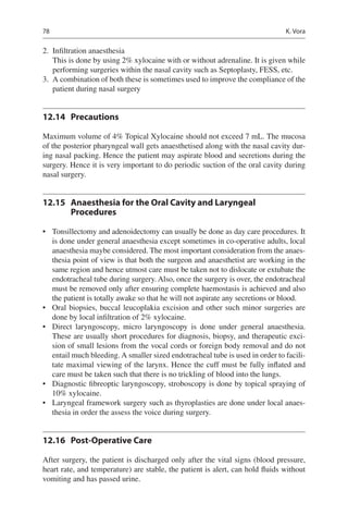 78
	2.	 Infiltration anaesthesia
This is done by using 2% xylocaine with or without adrenaline. It is given while
performing surgeries within the nasal cavity such as Septoplasty, FESS, etc.
	3.	 A combination of both these is sometimes used to improve the compliance of the
patient during nasal surgery
12.14	 Precautions
Maximum volume of 4% Topical Xylocaine should not exceed 7 mL. The mucosa
of the posterior pharyngeal wall gets anaesthetised along with the nasal cavity dur-
ing nasal packing. Hence the patient may aspirate blood and secretions during the
surgery. Hence it is very important to do periodic suction of the oral cavity during
nasal surgery.
12.15	 Anaesthesia for the Oral Cavity and Laryngeal
Procedures
•	 Tonsillectomy and adenoidectomy can usually be done as day care procedures. It
is done under general anaesthesia except sometimes in co-operative adults, local
anaesthesia maybe considered. The most important consideration from the anaes-
thesia point of view is that both the surgeon and anaesthetist are working in the
same region and hence utmost care must be taken not to dislocate or extubate the
endotracheal tube during surgery. Also, once the surgery is over, the endotracheal
must be removed only after ensuring complete haemostasis is achieved and also
the patient is totally awake so that he will not aspirate any secretions or blood.
•	 Oral biopsies, buccal leucoplakia excision and other such minor surgeries are
done by local infiltration of 2% xylocaine.
•	 Direct laryngoscopy, micro laryngoscopy is done under general anaesthesia.
These are usually short procedures for diagnosis, biopsy, and therapeutic exci-
sion of small lesions from the vocal cords or foreign body removal and do not
entail much bleeding. A smaller sized endotracheal tube is used in order to facili-
tate maximal viewing of the larynx. Hence the cuff must be fully inflated and
care must be taken such that there is no trickling of blood into the lungs.
•	 Diagnostic fibreoptic laryngoscopy, stroboscopy is done by topical spraying of
10% xylocaine.
•	 Laryngeal framework surgery such as thyroplasties are done under local anaes-
thesia in order the assess the voice during surgery.
12.16	 Post-Operative Care
After surgery, the patient is discharged only after the vital signs (blood pressure,
heart rate, and temperature) are stable, the patient is alert, can hold fluids without
vomiting and has passed urine.
K. Vora
 