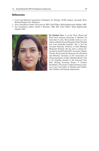 79
References
	1.	 Local and Regional Anaesthesia Techniques for Otologic (EAR) Surgery Alexander Bien,
Richard Wagner, Eric Wilkinson.
	2.	 Nose Anaesthesia-Author: Devyani Lal, MD; Chief Editor: Meda Raghavendra (Raghu), MD.
	3.	 Ear Anaesthesia Author: Daniel J Hutchens, MD, MS; Chief Editor: Meda Raghavendra
(Raghu), MD.
Dr. Krishna Vora  is an Ear, Nose, Throat and
Head Neck Surgeon practicing in Mumbai for
more than 12 years. She currently works as a con-
sultant at Bhatia General Hospital, Saifee Hospital
and some charitable hospitals. She is also the
Assistant Honorary Professor at Sant Muktabai
Municipal Hospital. She has done a clinical fel-
lowship in South Florida ENT Associates, Miami,
Florida. She has been the Honorary Vice President
and Honorary Secretary of the Association of
Otolaryngologists of India, Mumbai Branch. She
is the founding member of the Universal New
Born Hearing Screening Project, V Connect
Foundation. This project conducts hearing screen-
ing of new born babies in Mumbai and rehabili-
tates children with hearing impairments.
12  Anaesthesia for ENT Procedures in Day Care
 