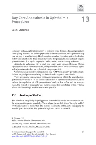 81© Springer Nature Singapore Pte Ltd. 2019
M. M. Begani et al. (eds.), Anesthesia in Day Care Surgery,
https://doi.org/10.1007/978-981-13-0959-5_13
S. Chouhan (*)
Saifee Hospital, Mumbai, Maharashtra, India
Breach Candy Hospital, Mumbai, Maharashtra, India
St. Elizabeth Hospital, Mumbai, Maharashtra, India
13Day Care Anaesthesia in Ophthalmic
Procedures
Sushil Chouhan
In this day and age, ophthalmic surgery is routinely being done as a day care procedure.
From young adults to the elderly population with comorbidities, safe ophthalmic day
care surgery is a reality today. Good planning, standard operating protocols, detailed
history and attention to detail make it possible for procedures like cataract surgery,
glaucoma correction, eyelid surgery etc. to be carried out without any problems.
Anaesthesia techniques play a vital role in day care surgery. Regional blocks,
topical anaesthesia and nerve blocks, using combinations of local anaesthetic agents
and adjuvants make daycare ophthalmic surgery possible.
Comprehensive monitored anaesthesia care (CMAC) is usually given to all oph-
thalmic surgical procedures being performed under regional anaesthesia.
There are several intricacies of ophthalmic anaesthesia which the anaesthesiolo-
gists should be aware of for the successful conduct of ophthalmic anaesthesia. These
include the regulation of IOP, prevention of oculocardiac reflex and its manage-
ment, the control of intraocular gas expansion and the knowledge of the systemic
effects of all the drugs used in ophthalmic practice.
13.1	 Anatomy of the Eye
The orbit is an irregularly shaped pyramid in the skull with the base at the front and
the apex pointing posteromedially. The walls on the medial side of the right and left
orbits are parallel to each other. The eye sits in the orbit of the globe occupying the
anterior part of the orbit. The globe sits high and lateral in the orbit.
 