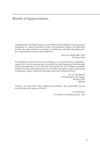 xi
Words of Appreciation
Congratulations to Dr Begani and his team, Dr Dheeraj and Dr Shagufta, for organizing the
outstanding new manual Anaesthesia for Day Case/Ambulatory Surgery. The publication
provides up-to date information on all aspects of ambulatory anaesthesia and surgery prac-
tice. Congratulations on this excellent endeavour.
Beverly K. Philip, MD—USA
President, IAAS
The Handbook of anaesthesia in Day Care Surgery is a very practical book, compiled by a
surgeon who is, by his own experience, convinced of the great importance of the individual
and personal approach of every single Day Care patient. The use of different anaesthetic
methods focusing on the enhanced recovery of the Day Care patient, is basic in the concept
of ambulatory surgery. Teamwork is the future in the spirit of James H. Nicoll.
Dr. Luc Van Outryve
General Surgery, Day Surgery
Treasurer IAAS
Belgium
Overall a very good book. Well compiled and informative. This should help everyone
involved in day care surgery at all levels.
Dr. Girish Joshi
UT Southwestern Medical Centre, USA
 