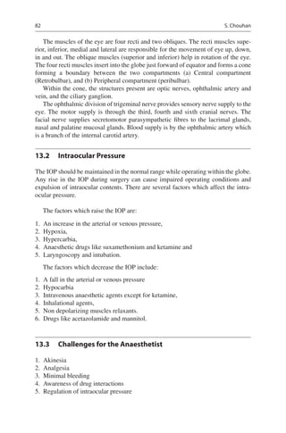 82
The muscles of the eye are four recti and two obliques. The recti muscles supe-
rior, inferior, medial and lateral are responsible for the movement of eye up, down,
in and out. The oblique muscles (superior and inferior) help in rotation of the eye.
The four recti muscles insert into the globe just forward of equator and forms a cone
forming a boundary between the two compartments (a) Central compartment
(Retrobulbar), and (b) Peripheral compartment (peribulbar).
Within the cone, the structures present are optic nerves, ophthalmic artery and
vein, and the ciliary ganglion.
The ophthalmic division of trigeminal nerve provides sensory nerve supply to the
eye. The motor supply is through the third, fourth and sixth cranial nerves. The
facial nerve supplies secretomotor parasympathetic fibres to the lacrimal glands,
nasal and palatine mucosal glands. Blood supply is by the ophthalmic artery which
is a branch of the internal carotid artery.
13.2	 Intraocular Pressure
The IOP should be maintained in the normal range while operating within the globe.
Any rise in the IOP during surgery can cause impaired operating conditions and
expulsion of intraocular contents. There are several factors which affect the intra-
ocular pressure.
The factors which raise the IOP are:
	1.	 An increase in the arterial or venous pressure,
	2.	 Hypoxia,
	3.	 Hypercarbia,
	4.	 Anaesthetic drugs like suxamethonium and ketamine and
	5.	 Laryngoscopy and intubation.
The factors which decrease the IOP include:
	1.	 A fall in the arterial or venous pressure
	2.	 Hypocarbia
	3.	 Intravenous anaesthetic agents except for ketamine,
	4.	 Inhalational agents,
	5.	 Non depolarizing muscles relaxants.
	6.	 Drugs like acetazolamide and mannitol.
13.3	 Challenges for the Anaesthetist
	1.	 Akinesia
	2.	 Analgesia
	3.	 Minimal bleeding
	4.	 Awareness of drug interactions
	5.	 Regulation of intraocular pressure
S. Chouhan
 