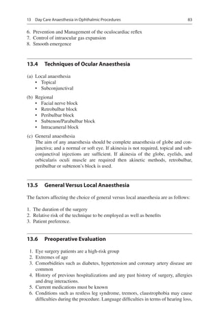 83
	6.	 Prevention and Management of the oculocardiac reflex
	7.	 Control of intraocular gas expansion
	8.	 Smooth emergence
13.4	 Techniques of Ocular Anaesthesia
	(a)	 Local anaesthesia
•	 Topical
•	 Subconjunctival
	(b)	 Regional
•	 Facial nerve block
•	 Retrobulbar block
•	 Peribulbar block
•	 Subtenon/Parabulbar block
•	 Intracameral block
	(c)	 General anaesthesia
	 The aim of any anaesthesia should be complete anaesthesia of globe and con-
junctiva; and a normal or soft eye. If akinesia is not required, topical and sub-
conjunctival injections are sufficient. If akinesia of the globe, eyelids, and
orbicularis oculi muscle are required then akinetic methods, retrobulbar,
­peribulbar or subtenon’s block is used.
13.5	 General Versus Local Anaesthesia
The factors affecting the choice of general versus local anaesthesia are as follows:
	1.	 The duration of the surgery
	2.	 Relative risk of the technique to be employed as well as benefits
	3.	 Patient preference.
13.6	 Preoperative Evaluation
	 1.	 Eye surgery patients are a high-risk group
	 2.	 Extremes of age
	 3.	 Comorbidities such as diabetes, hypertension and coronary artery disease are
common
	 4.	 History of previous hospitalizations and any past history of surgery, allergies
and drug interactions.
	 5.	 Current medications must be known
	 6.	 Conditions such as restless leg syndrome, tremors, claustrophobia may cause
difficulties during the procedure. Language difficulties in terms of hearing loss,
13  Day Care Anaesthesia in Ophthalmic Procedures
 