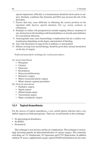 84
speech impairment, difficulty in communication should be known prior to sur-
gery. Similarly, conditions like dementia and OSA may increase the risk of the
procedure.
	7.	Factors that may cause difficulty in obtaining the correct position on the
operation table deserve special attention. For e.g. severe scoliosis or
orthopnoea
	 8.	 Strategies to reduce risk preoperatively include stopping tobacco, treatment of
any obstruction to the breathing with bronchodilators or steroids and antibiotics
for concomitant infections.
	 9.	 Anticoagulants may cause haemorrhagic complications but are a relative con-
traindication depending on the degree and potential of bleeding.
	10.	 Any wide fluctuation in sugar levels in diabetics is unwarranted.
	11.	 Patients on long-term steroid therapy should be given their normal steroid dose
on the day of surgery.
Preferred anaesthetic technique for various procedures:
	(a)	 Local anaesthesia
•	 Pterygium
•	 Cataract
•	 Glaucoma
•	 Keratoplasty
•	 Dacryocystorhinostomy
•	 Refractive surgery
•	 Minor extraocular plastic surgery
•	 Minor anterior segment procedures
	(b)	 General anaesthesia
•	 Paediatric surgery
•	 Squint surgery
•	 Orbital trauma repair
•	 Vitreoretinal surgery
•	 Major oculoplastic surgery
13.7	 Topical Anaesthesia
For the success of topical anaesthesia, a very careful patient selection and a very
skilled surgeon are both prerequisites. There are several benefits to this technique:
•	 No physiological disturbance,
•	 No PONV,
•	 Economical.
This technique is non-invasive and has no complications. This technique is increas-
ingly becoming popular for phacoemulsification of cataract surgery. The commonly
used drugs are 1% Amethocaine, 4% lignocaine and 0.75% Bupivacaine. In addition
sedation, IV access, supplemental oxygen, topical NSAID and hydration are also used.
S. Chouhan
 