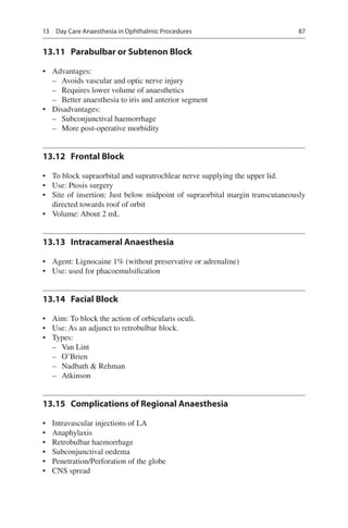 87
13.11	 Parabulbar or Subtenon Block
•	 Advantages:
–– Avoids vascular and optic nerve injury
–– Requires lower volume of anaesthetics
–– Better anaesthesia to iris and anterior segment
•	 Disadvantages:
–– Subconjunctival haemorrhage
–– More post-operative morbidity
13.12	 Frontal Block
•	 To block supraorbital and supratrochlear nerve supplying the upper lid.
•	 Use: Ptosis surgery
•	 Site of insertion: Just below midpoint of supraorbital margin transcutaneously
directed towards roof of orbit
•	 Volume: About 2 mL
13.13	 Intracameral Anaesthesia
•	 Agent: Lignocaine 1% (without preservative or adrenaline)
•	 Use: used for phacoemulsification
13.14	 Facial Block
•	 Aim: To block the action of orbicularis oculi.
•	 Use: As an adjunct to retrobulbar block.
•	 Types:
–– Van Lint
–– O’Brien
–– Nadbath  Rehman
–– Atkinson
13.15	 Complications of Regional Anaesthesia
•	 Intravascular injections of LA
•	 Anaphylaxis
•	 Retrobulbar haemorrhage
•	 Subconjunctival oedema
•	 Penetration/Perforation of the globe
•	 CNS spread
13  Day Care Anaesthesia in Ophthalmic Procedures
 