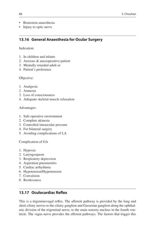 88
•	 Brainstem anaesthesia
•	 Injury to optic nerve
13.16	 General Anaesthesia for Ocular Surgery
Indication:
	1.	 In children and infants
	2.	 Anxious  uncooperative patient
	3.	 Mentally retarded adult or
	4.	 Patient’s preference
Objective:
	1.	 Analgesia
	2.	 Amnesia
	3.	 Loss of consciousness
	4.	 Adequate skeletal muscle relaxation
Advantages:
	1.	 Safe operative environment
	2.	 Complete akinesia
	3.	 Controlled intraocular pressure
	4.	 For bilateral surgery
	5.	 Avoiding complications of LA
Complication of GA
	1.	 Hypoxia
	2.	 Laryngospasm
	3.	 Respiratory depression
	4.	 Aspiration pneumonitis
	5.	 Cardiac arrhythmia
	6.	 Hypotension/Hypertension
	7.	 Convulsion
	8.	 Restlessness
13.17	 Oculocardiac Reflex
This is a trigeminovagal reflex. The afferent pathway is provided by the long and
short ciliary nerves to the ciliary ganglion and Gasserian ganglion along the ophthal-
mic division of the trigeminal nerve, to the main sensory nucleus in the fourth ven-
tricle. The vagus nerve provides the efferent pathways. The factors that trigger this
S. Chouhan
 