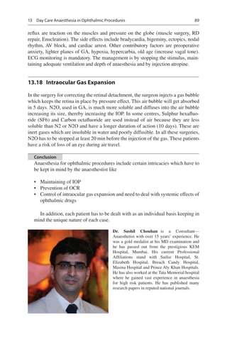 89
reflux are traction on the muscles and pressure on the globe (muscle surgery, RD
repair, Enucleation). The side effects include bradycardia, bigeminy, ectopics, nodal
rhythm, AV block, and cardiac arrest. Other contributory factors are preoperative
anxiety, lighter planes of GA, hypoxia, hypercarbia, old age (increase vagal tone).
ECG monitoring is mandatory. The management is by stopping the stimulus, main-
taining adequate ventilation and depth of anaesthesia and by injection atropine.
13.18	 Intraocular Gas Expansion
In the surgery for correcting the retinal detachment, the surgeon injects a gas bubble
which keeps the retina in place by pressure effect. This air bubble will get absorbed
in 5 days. N2O, used in GA, is much more soluble and diffuses into the air bubble
increasing its size, thereby increasing the IOP. In some centres, Sulphur hexafluo-
ride (SF6) and Carbon octafluoride are used instead of air because they are less
soluble than N2 or N2O and have a longer duration of action (10 days). These are
inert gases which are insoluble in water and poorly diffusible. In all these surgeries,
N2O has to be stopped at least 20 min before the injection of the gas. These patients
have a risk of loss of an eye during air travel.
Conclusion
Anaesthesia for ophthalmic procedures include certain intricacies which have to
be kept in mind by the anaesthestist like
•	 Maintaining of IOP
•	 Prevention of OCR
•	 Control of intraocular gas expansion and need to deal with systemic effects of
ophthalmic drugs
In addition, each patient has to be dealt with as an individual basis keeping in
mind the unique nature of each case.
Dr. Sushil Chouhan  is a Consultant—
Anaesthetist with over 15 years’ experience. He
was a gold medalist at his MD examination and
he has passed out from the prestigious KEM
Hospital, Mumbai. His current Professional
Affiliations stand with Saifee Hospital, St.
Elizabeth Hospital, Breach Candy Hospital,
Masina Hospital and Prince Aly Khan Hospitals.
He has also worked at the Tata Memorial hospital
where he gained vast experience in anaesthesia
for high risk patients. He has published many
research papers in reputed national journals.
13  Day Care Anaesthesia in Ophthalmic Procedures
 