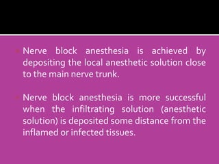  Nerve block anesthesia is achieved by
depositing the local anesthetic solution close
to the main nerve trunk.
 Nerve block anesthesia is more successful
when the infiltrating solution (anesthetic
solution) is deposited some distance from the
inflamed or infected tissues.
 