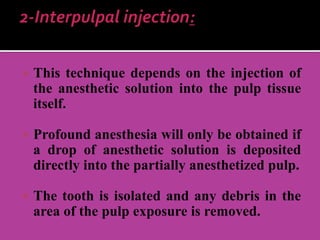  This technique depends on the injection of
the anesthetic solution into the pulp tissue
itself.
 Profound anesthesia will only be obtained if
a drop of anesthetic solution is deposited
directly into the partially anesthetized pulp.
 The tooth is isolated and any debris in the
area of the pulp exposure is removed.
 