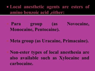  Local anesthetic agents are esters of
amino benzoic acid ,either:
 Para group (as Novocaine,
Monocaine, Pentocaine).
 Meta group (as Uracaine, Primacaine).
 Non-ester types of local anesthesia are
also available such as Xylocaine and
carbocaine.
 