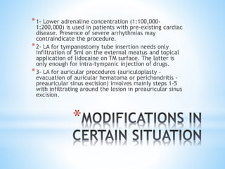 *
*1- Lower adrenaline concentration (1:100,000-
1:200,000) is used in patients with pre-existing cardiac
disease. Presence of severe arrhythmias may
contraindicate the procedure.
*2- LA for tympanostomy tube insertion needs only
infiltration of 5ml on the external meatus and topical
application of lidocaine on TM surface. The latter is
only enough for intra-tympanic injection of drugs.
*3- LA for auricular procedures (auriculoplasty -
evacuation of auricular hematoma or perichondritis -
preauricular sinus excision) involves mainly steps 1-5
with infiltrating around the lesion in preauricular sinus
excision.
 