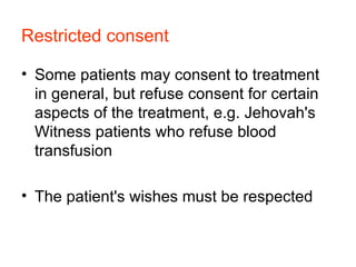 Restricted consent   Some patients may consent to treatment in general, but refuse consent for certain aspects of the treatment, e.g. Jehovah's Witness patients who refuse blood transfusion  The patient's wishes must be respected  
