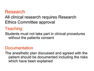 Research All clinical research requires Research Ethics Committee approval Teaching Students must not take part in clinical procedures without the patients consent Documentation The anesthetic plan discussed and agreed with the patient should be documented including the risks which have been explained 
