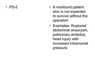 PS-5  A moribund patient who is not expected to survive without the operation Examples: Ruptured abdominal aneurysm, pulmonary embolus, head injury with increased intracranial pressure 