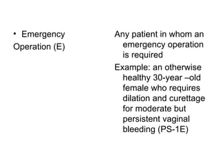 Emergency Operation (E)  Any patient in whom an emergency operation is required  Example: an otherwise healthy 30-year –old female who requires dilation and curettage for moderate but persistent vaginal bleeding (PS-1E)  