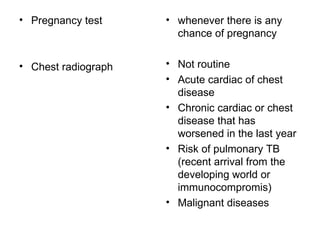 Pregnancy test Chest radiograph  whenever there is any chance of pregnancy Not routine Acute cardiac of chest disease Chronic cardiac or chest disease that has worsened in the last year  Risk of pulmonary TB (recent arrival from the developing world or immunocompromis) Malignant diseases  