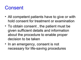 Consent All competent patients have to give or with hold consent for treatment or examination To obtain consent , the patient must be given sufficient details and information about the procedure to enable proper decision to be taken In an emergency, consent is not necessary for life-saving procedures 