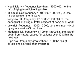 Negligible risk frequency less than 1:1000 000, i.e. the risk of dying from lightening strike. Minimum risk: frequency 1: 100 000-1000 000, i.e. the risk of dying on the railways Very low risk: frequency 1: 10 000-1:100 000 i.e. the annual risk of dying of traffic accident at home or at work Low risk: frequency 1-1000-10 000, i.e. the annual risk of dying in a road traffic accident. Moderate risk: frequency 1: 100 to 1:1000 i.e.  the risk of death from natural causes for patients over 40 within the next year High risk : frequency greater than 1: 100 the risk of developing diarrhea after antibiotics  