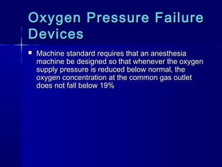 Oxygen Pressure FailureOxygen Pressure Failure
DevicesDevices
 Machine standard requires that an anesthesiaMachine standard requires that an anesthesia
machine be designed so that whenever the oxygenmachine be designed so that whenever the oxygen
supply pressure is reduced below normal, thesupply pressure is reduced below normal, the
oxygen concentration at the common gas outletoxygen concentration at the common gas outlet
does not fall below 19%does not fall below 19%
 