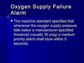 Oxygen Supply FailureOxygen Supply Failure
AlarmAlarm
 The machine standard specifies thatThe machine standard specifies that
whenever the oxygen supply pressurewhenever the oxygen supply pressure
falls below a manufacturer-specifiedfalls below a manufacturer-specified
threshold (usually 30 psig) a mediumthreshold (usually 30 psig) a medium
priority alarm shall blow within 5priority alarm shall blow within 5
seconds.seconds.
 