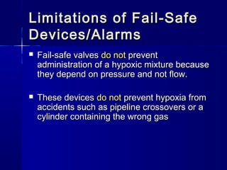 Limitations of Fail-SafeLimitations of Fail-Safe
Devices/AlarmsDevices/Alarms
 Fail-safe valvesFail-safe valves do notdo not preventprevent
administration of a hypoxic mixture becauseadministration of a hypoxic mixture because
they depend on pressure and not flow.they depend on pressure and not flow.
 These devicesThese devices do notdo not prevent hypoxia fromprevent hypoxia from
accidents such as pipeline crossovers or aaccidents such as pipeline crossovers or a
cylinder containing the wrong gascylinder containing the wrong gas
 
