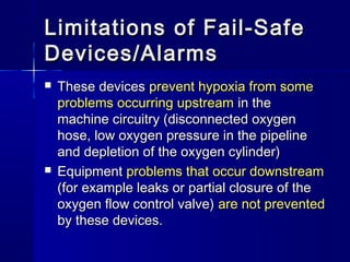 Limitations of Fail-SafeLimitations of Fail-Safe
Devices/AlarmsDevices/Alarms
 These devicesThese devices prevent hypoxia from someprevent hypoxia from some
problems occurring upstreamproblems occurring upstream in thein the
machine circuitry (disconnected oxygenmachine circuitry (disconnected oxygen
hose, low oxygen pressure in the pipelinehose, low oxygen pressure in the pipeline
and depletion of the oxygen cylinder)and depletion of the oxygen cylinder)
 EquipmentEquipment problems that occur downstreamproblems that occur downstream
(for example leaks or partial closure of the(for example leaks or partial closure of the
oxygen flow control valve)oxygen flow control valve) are not preventedare not prevented
by these devices.by these devices.
 