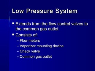 Low Pressure SystemLow Pressure System
 Extends from the flow control valves toExtends from the flow control valves to
the common gas outletthe common gas outlet
 Consists of:Consists of:
– Flow metersFlow meters
– Vaporizer mounting deviceVaporizer mounting device
– Check valveCheck valve
– Common gas outletCommon gas outlet
 