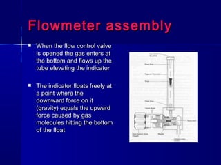 Flowmeter assemblyFlowmeter assembly
 When the flow control valveWhen the flow control valve
is opened the gas enters atis opened the gas enters at
the bottom and flows up thethe bottom and flows up the
tube elevating the indicatortube elevating the indicator
 The indicator floats freely atThe indicator floats freely at
a point where thea point where the
downward force on itdownward force on it
(gravity) equals the upward(gravity) equals the upward
force caused by gasforce caused by gas
molecules hitting the bottommolecules hitting the bottom
of the floatof the float
 