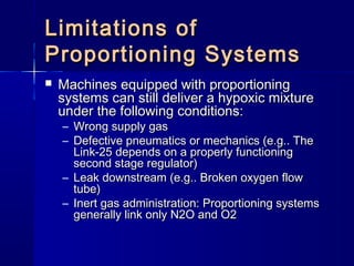 Limitations ofLimitations of
Proportioning SystemsProportioning Systems
 Machines equipped with proportioningMachines equipped with proportioning
systems can still deliver a hypoxic mixturesystems can still deliver a hypoxic mixture
under the following conditions:under the following conditions:
– Wrong supply gasWrong supply gas
– Defective pneumatics or mechanics (e.g.. TheDefective pneumatics or mechanics (e.g.. The
Link-25 depends on a properly functioningLink-25 depends on a properly functioning
second stage regulator)second stage regulator)
– Leak downstream (e.g.. Broken oxygen flowLeak downstream (e.g.. Broken oxygen flow
tube)tube)
– Inert gas administration: Proportioning systemsInert gas administration: Proportioning systems
generally link only N2O and O2generally link only N2O and O2
 