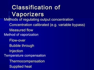 Classification ofClassification of
VaporizersVaporizers
Methods of regulating output concentrationMethods of regulating output concentration
Concentration calibrated (e.g. variable bypass)Concentration calibrated (e.g. variable bypass)
Measured flowMeasured flow
Method of vaporization
Flow-overFlow-over
Bubble throughBubble through
InjectionInjection
Temperature compensation
ThermocompensationThermocompensation
Supplied heatSupplied heat
 