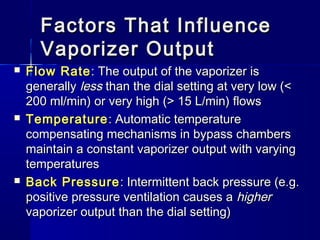 Factors That InfluenceFactors That Influence
Vaporizer OutputVaporizer Output
 Flow RateFlow Rate: The output of the vaporizer is: The output of the vaporizer is
generallygenerally lessless than the dial setting at very low (<than the dial setting at very low (<
200 ml/min) or very high (> 15 L/min) flows200 ml/min) or very high (> 15 L/min) flows
 TemperatureTemperature: Automatic temperature: Automatic temperature
compensating mechanisms in bypass chamberscompensating mechanisms in bypass chambers
maintain a constant vaporizer output with varyingmaintain a constant vaporizer output with varying
temperaturestemperatures
 Back PressureBack Pressure : Intermittent back pressure (e.g.: Intermittent back pressure (e.g.
positive pressure ventilation causes apositive pressure ventilation causes a higherhigher
vaporizer output than the dial setting)vaporizer output than the dial setting)
 