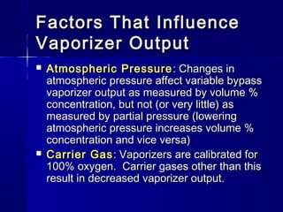 Factors That InfluenceFactors That Influence
Vaporizer OutputVaporizer Output
 Atmospheric PressureAtmospheric Pressure : Changes in: Changes in
atmospheric pressure affect variable bypassatmospheric pressure affect variable bypass
vaporizer output as measured by volume %vaporizer output as measured by volume %
concentration, but not (or very little) asconcentration, but not (or very little) as
measured by partial pressure (loweringmeasured by partial pressure (lowering
atmospheric pressure increases volume %atmospheric pressure increases volume %
concentration and vice versa)concentration and vice versa)
 Carrier GasCarrier Gas: Vaporizers are calibrated for: Vaporizers are calibrated for
100% oxygen. Carrier gases other than this100% oxygen. Carrier gases other than this
result in decreased vaporizer output.result in decreased vaporizer output.
 