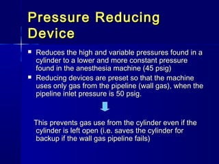 Pressure ReducingPressure Reducing
DeviceDevice
 Reduces the high and variable pressures found in aReduces the high and variable pressures found in a
cylinder to a lower and more constant pressurecylinder to a lower and more constant pressure
found in the anesthesia machine (45 psig)found in the anesthesia machine (45 psig)
 Reducing devices are preset so that the machineReducing devices are preset so that the machine
uses only gas from the pipeline (wall gas), when theuses only gas from the pipeline (wall gas), when the
pipeline inlet pressure is 50 psig.pipeline inlet pressure is 50 psig.
This prevents gas use from the cylinder even if theThis prevents gas use from the cylinder even if the
cylinder is left open (i.e. saves the cylinder forcylinder is left open (i.e. saves the cylinder for
backup if the wall gas pipeline fails)backup if the wall gas pipeline fails)
 