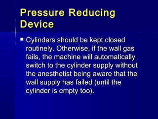 Pressure ReducingPressure Reducing
DeviceDevice
 Cylinders should be kept closedCylinders should be kept closed
routinely. Otherwise, if the wall gasroutinely. Otherwise, if the wall gas
fails, the machine will automaticallyfails, the machine will automatically
switch to the cylinder supply withoutswitch to the cylinder supply without
the anesthetist being aware that thethe anesthetist being aware that the
wall supply has failed (until thewall supply has failed (until the
cylinder is empty too).cylinder is empty too).
 