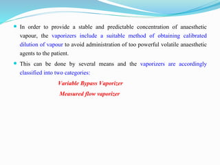  In order to provide a stable and predictable concentration of anaesthetic
vapour, the vaporizers include a suitable method of obtaining calibrated
dilution of vapour to avoid administration of too powerful volatile anaesthetic
agents to the patient.
 This can be done by several means and the vaporizers are accordingly
classified into two categories:
Variable Bypass Vaporizer
Measured flow vaporizer
 