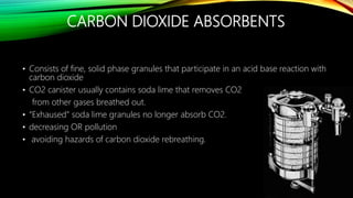 CARBON DIOXIDE ABSORBENTS
• Consists of fine, solid phase granules that participate in an acid base reaction with
carbon dioxide
• CO2 canister usually contains soda lime that removes CO2
from other gases breathed out.
• “Exhaused” soda lime granules no longer absorb CO2.
• decreasing OR pollution
• avoiding hazards of carbon dioxide rebreathing.
 