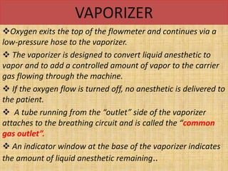VAPORIZER
Oxygen exits the top of the flowmeter and continues via a
low-pressure hose to the vaporizer.
 The vaporizer is designed to convert liquid anesthetic to
vapor and to add a controlled amount of vapor to the carrier
gas flowing through the machine.
 If the oxygen flow is turned off, no anesthetic is delivered to
the patient.
 A tube running from the “outlet” side of the vaporizer
attaches to the breathing circuit and is called the “common
gas outlet”.
 An indicator window at the base of the vaporizer indicates
the amount of liquid anesthetic remaining..
 