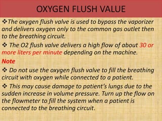 OXYGEN FLUSH VALUE
The oxygen flush valve is used to bypass the vaporizer
and delivers oxygen only to the common gas outlet then
to the breathing circuit.
 The O2 flush valve delivers a high flow of about 30 or
more liters per minute depending on the machine.
Note
 Do not use the oxygen flush valve to fill the breathing
circuit with oxygen while connected to a patient.
 This may cause damage to patient’s lungs due to the
sudden increase in volume pressure. Turn up the flow on
the flowmeter to fill the system when a patient is
connected to the breathing circuit.
 