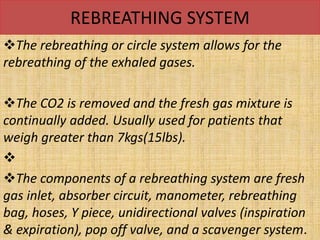 REBREATHING SYSTEM
The rebreathing or circle system allows for the
rebreathing of the exhaled gases.
The CO2 is removed and the fresh gas mixture is
continually added. Usually used for patients that
weigh greater than 7kgs(15lbs).

The components of a rebreathing system are fresh
gas inlet, absorber circuit, manometer, rebreathing
bag, hoses, Y piece, unidirectional valves (inspiration
& expiration), pop off valve, and a scavenger system.
 