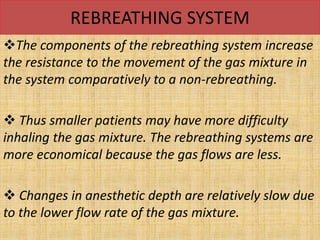 REBREATHING SYSTEM
The components of the rebreathing system increase
the resistance to the movement of the gas mixture in
the system comparatively to a non-rebreathing.
 Thus smaller patients may have more difficulty
inhaling the gas mixture. The rebreathing systems are
more economical because the gas flows are less.
 Changes in anesthetic depth are relatively slow due
to the lower flow rate of the gas mixture.
 