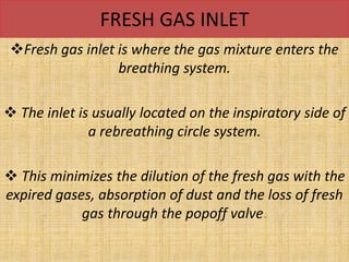 FRESH GAS INLET
Fresh gas inlet is where the gas mixture enters the
breathing system.
 The inlet is usually located on the inspiratory side of
a rebreathing circle system.
 This minimizes the dilution of the fresh gas with the
expired gases, absorption of dust and the loss of fresh
gas through the popoff valve.
 