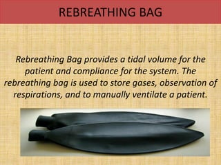 REBREATHING BAG
Rebreathing Bag provides a tidal volume for the
patient and compliance for the system. The
rebreathing bag is used to store gases, observation of
respirations, and to manually ventilate a patient.
 