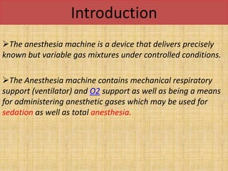 Introduction
The anesthesia machine is a device that delivers precisely
known but variable gas mixtures under controlled conditions.
The Anesthesia machine contains mechanical respiratory
support (ventilator) and O2 support as well as being a means
for administering anesthetic gases which may be used for
sedation as well as total anesthesia.
 