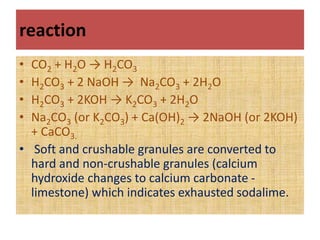 reaction
• CO2 + H2O → H2CO3
• H2CO3 + 2 NaOH → Na2CO3 + 2H2O
• H2CO3 + 2KOH → K2CO3 + 2H2O
• Na2CO3 (or K2CO3) + Ca(OH)2 → 2NaOH (or 2KOH)
+ CaCO3.
• Soft and crushable granules are converted to
hard and non-crushable granules (calcium
hydroxide changes to calcium carbonate -
limestone) which indicates exhausted sodalime.
 
